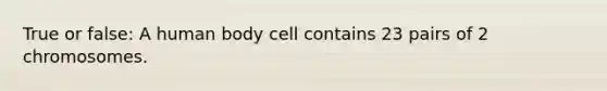 True or false: A human body cell contains 23 pairs of 2 chromosomes.