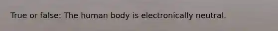 True or false: The human body is electronically neutral.