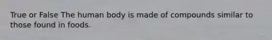True or False The human body is made of compounds similar to those found in foods.