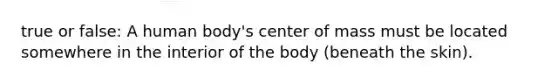 true or false: A human body's center of mass must be located somewhere in the interior of the body (beneath the skin).