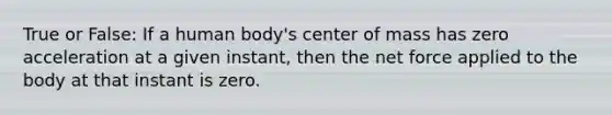 True or False: If a human body's center of mass has zero acceleration at a given instant, then the net force applied to the body at that instant is zero.