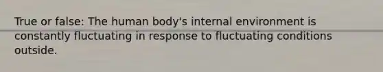 True or false: The human body's internal environment is constantly fluctuating in response to fluctuating conditions outside.