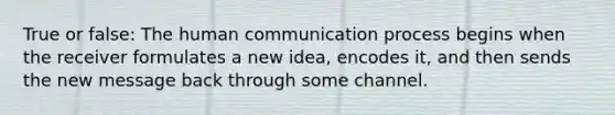 True or false: The human communication process begins when the receiver formulates a new idea, encodes it, and then sends the new message back through some channel.