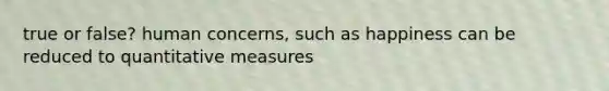 true or false? human concerns, such as happiness can be reduced to quantitative measures