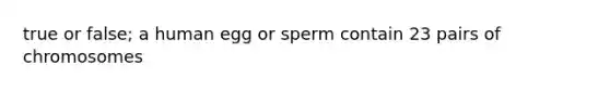 true or false; a human egg or sperm contain 23 pairs of chromosomes