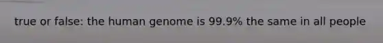 true or false: the human genome is 99.9% the same in all people