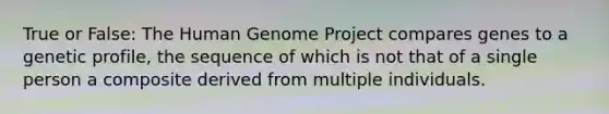 True or False: The Human Genome Project compares genes to a genetic profile, the sequence of which is not that of a single person a composite derived from multiple individuals.