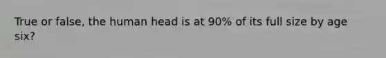 True or false, the human head is at 90% of its full size by age six?