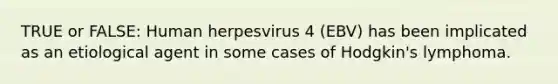 TRUE or FALSE: Human herpesvirus 4 (EBV) has been implicated as an etiological agent in some cases of Hodgkin's lymphoma.