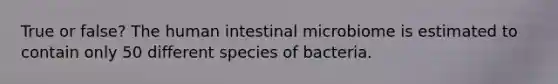 True or false? The human intestinal microbiome is estimated to contain only 50 different species of bacteria.