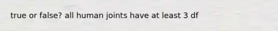 true or false? all human joints have at least 3 df
