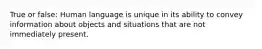 True or false: Human language is unique in its ability to convey information about objects and situations that are not immediately present.