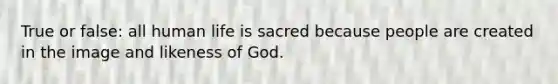 True or false: all human life is sacred because people are created in the image and likeness of God.