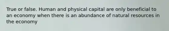 True or false. Human and physical capital are only beneficial to an economy when there is an abundance of <a href='https://www.questionai.com/knowledge/k6l1d2KrZr-natural-resources' class='anchor-knowledge'>natural resources</a> in the economy