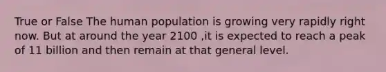 True or False The human population is growing very rapidly right now. But at around the year 2100 ,it is expected to reach a peak of 11 billion and then remain at that general level.