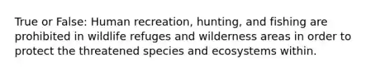 True or False: Human recreation, hunting, and fishing are prohibited in wildlife refuges and wilderness areas in order to protect the threatened species and ecosystems within.