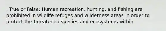 . True or False: Human recreation, hunting, and fishing are prohibited in wildlife refuges and wilderness areas in order to protect the threatened species and ecosystems within