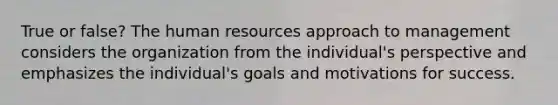 True or false? The human resources approach to management considers the organization from the individual's perspective and emphasizes the individual's goals and motivations for success.