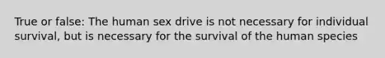 True or false: The human sex drive is not necessary for individual survival, but is necessary for the survival of the human species