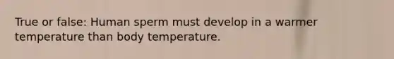 True or false: Human sperm must develop in a warmer temperature than body temperature.