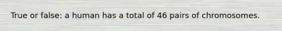 True or false: a human has a total of 46 pairs of chromosomes.