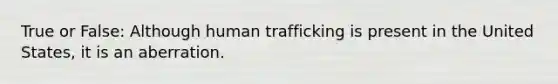 True or False: Although human trafficking is present in the United States, it is an aberration.