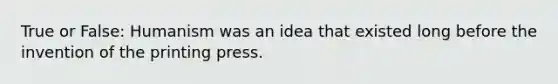 True or False: Humanism was an idea that existed long before the invention of the printing press.