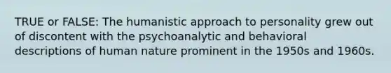 TRUE or FALSE: The humanistic approach to personality grew out of discontent with the psychoanalytic and behavioral descriptions of human nature prominent in the 1950s and 1960s.