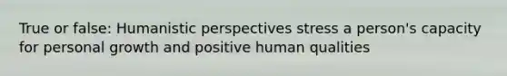 True or false: Humanistic perspectives stress a person's capacity for personal growth and positive human qualities