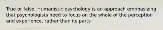 True or false, Humanistic psychology is an approach emphasizing that psychologists need to focus on the whole of the perception and experience, rather than its parts