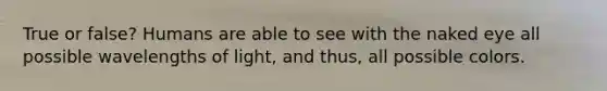 True or false? Humans are able to see with the naked eye all possible wavelengths of light, and thus, all possible colors.