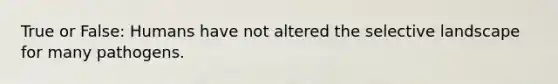 True or False: Humans have not altered the selective landscape for many pathogens.