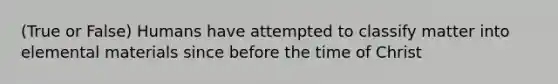 (True or False) Humans have attempted to classify matter into elemental materials since before the time of Christ