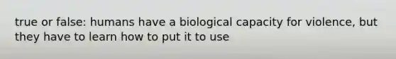 true or false: humans have a biological capacity for violence, but they have to learn how to put it to use