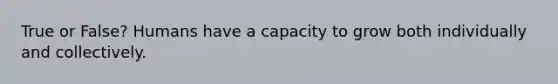 True or False? Humans have a capacity to grow both individually and collectively.