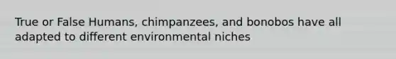 True or False Humans, chimpanzees, and bonobos have all adapted to different environmental niches