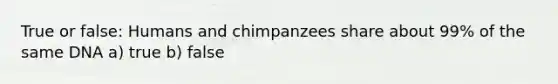 True or false: Humans and chimpanzees share about 99% of the same DNA a) true b) false