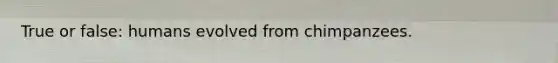 True or false: humans evolved from chimpanzees.