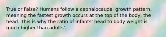 True or False? Humans follow a cephalocaudal growth pattern, meaning the fastest growth occurs at the top of the body, the head. This is why the ratio of infants' head to body weight is much higher than adults'.