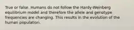 True or false. Humans do not follow the Hardy-Weinberg equilibrium model and therefore the allele and genotype frequencies are changing. This results in the evolution of the human population.