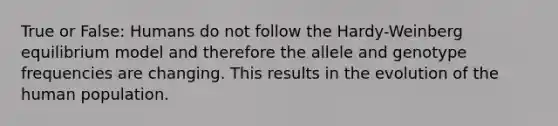 True or False: Humans do not follow the Hardy-Weinberg equilibrium model and therefore the allele and genotype frequencies are changing. This results in the evolution of the human population.