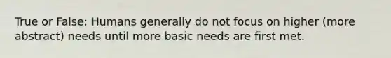 True or False: Humans generally do not focus on higher (more abstract) needs until more basic needs are first met.