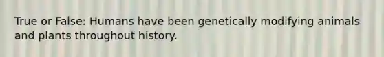 True or False: Humans have been genetically modifying animals and plants throughout history.