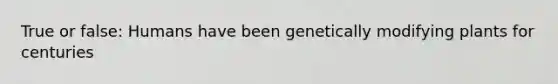 True or false: Humans have been genetically modifying plants for centuries