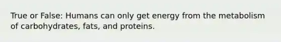 True or False: Humans can only get energy from the metabolism of carbohydrates, fats, and proteins.