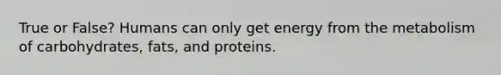 True or False? Humans can only get energy from the metabolism of carbohydrates, fats, and proteins.