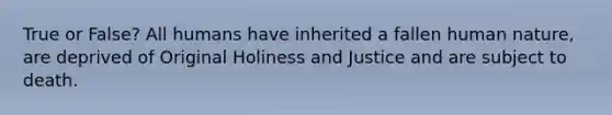 True or False? All humans have inherited a fallen human nature, are deprived of Original Holiness and Justice and are subject to death.