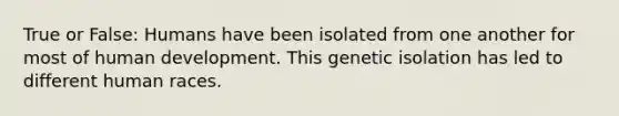 True or False: Humans have been isolated from one another for most of human development. This genetic isolation has led to different human races.