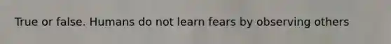 True or false. Humans do not learn fears by observing others