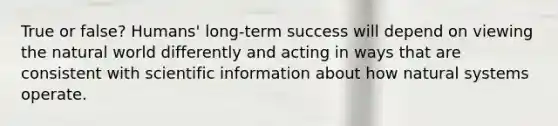 True or false? Humans' long-term success will depend on viewing the natural world differently and acting in ways that are consistent with scientific information about how natural systems operate.